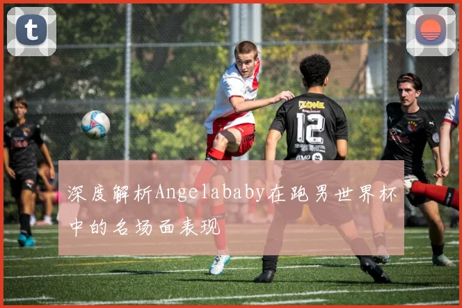 深度解析Angelababy在跑男世界杯中的名场面表现