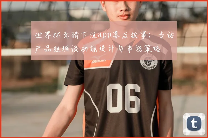 世界杯竞猜下注app幕后故事:专访产品经理谈功能设计与市场策略