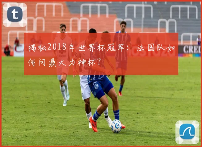 揭秘2018年世界杯冠军:法国队如何问鼎大力神杯?