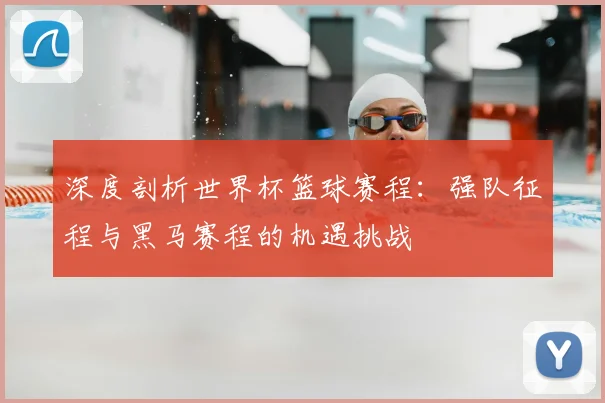 深度剖析世界杯篮球赛程:强队征程与黑马赛程的机遇挑战