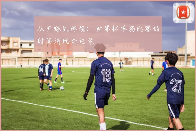 从开球到终场：世界杯单场比赛的时间消耗全记录