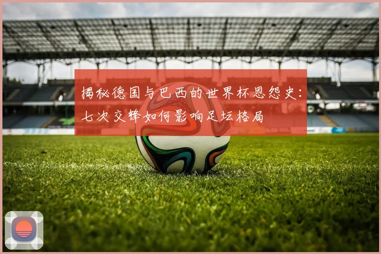 揭秘德国与巴西的世界杯恩怨史：七次交锋如何影响足坛格局