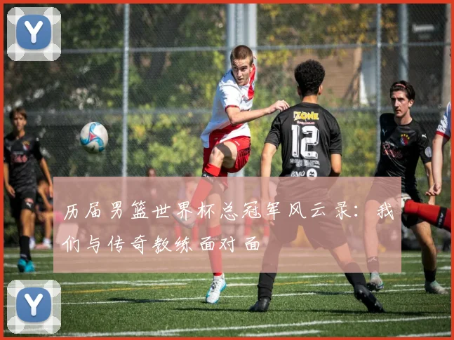 历届男篮世界杯总冠军风云录：我们与传奇教练面对面