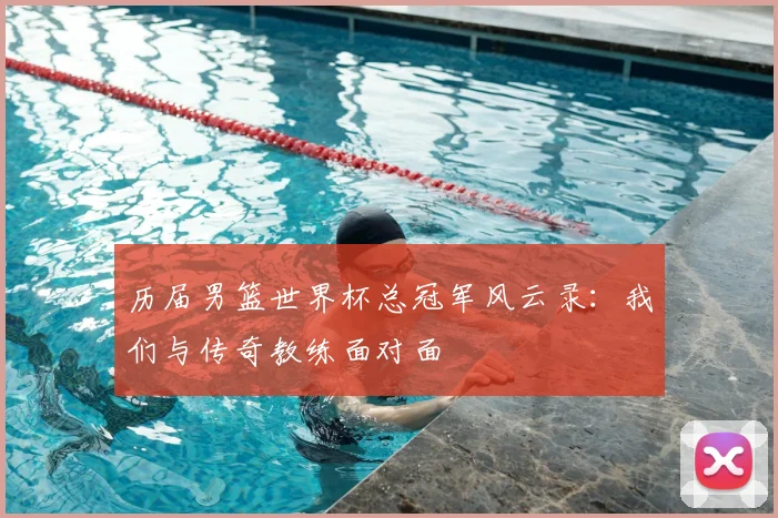 历届男篮世界杯总冠军风云录：我们与传奇教练面对面