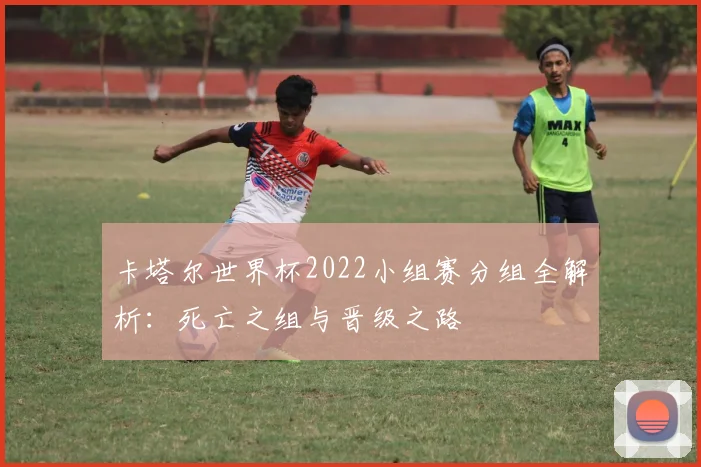 卡塔尔世界杯2022小组赛分组全解析:死亡之组与晋级之路