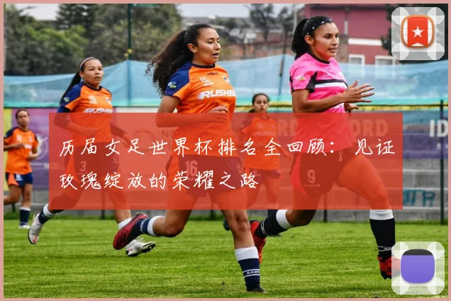 历届女足世界杯排名全回顾：见证玫瑰绽放的荣耀之路