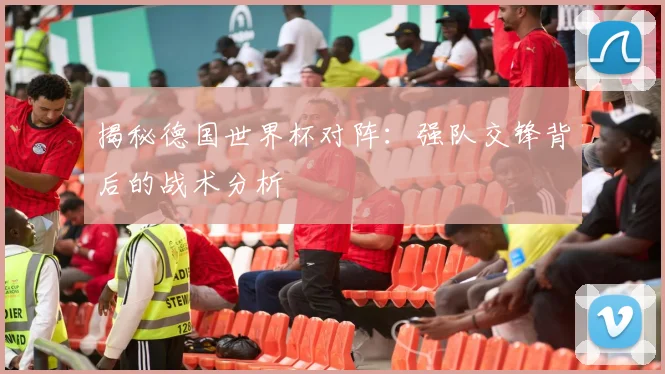 揭秘德国世界杯对阵：强队交锋背后的战术分析