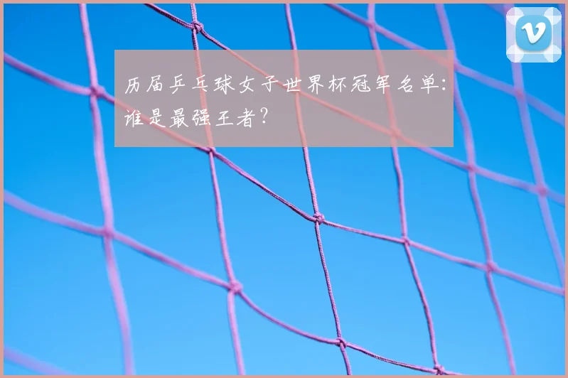 历届乒乓球女子世界杯冠军名单：谁是最强王者？
