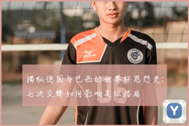 揭秘德国与巴西的世界杯恩怨史：七次交锋如何影响足坛格局