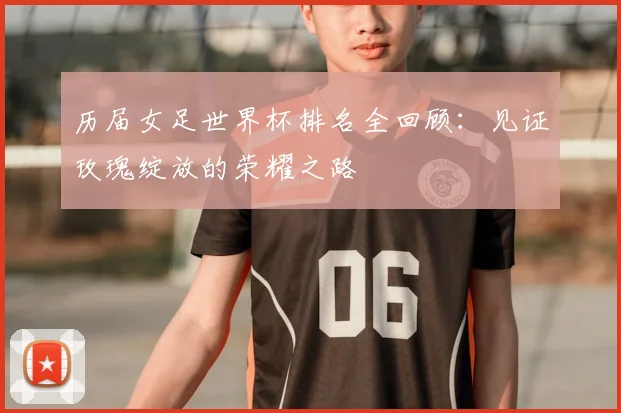历届女足世界杯排名全回顾：见证玫瑰绽放的荣耀之路