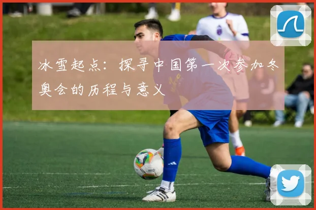冰雪起点:探寻中国第一次参加冬奥会的历程与意义