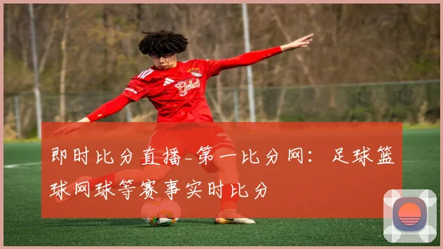 即时比分直播_第一比分网：足球篮球网球等赛事实时比分