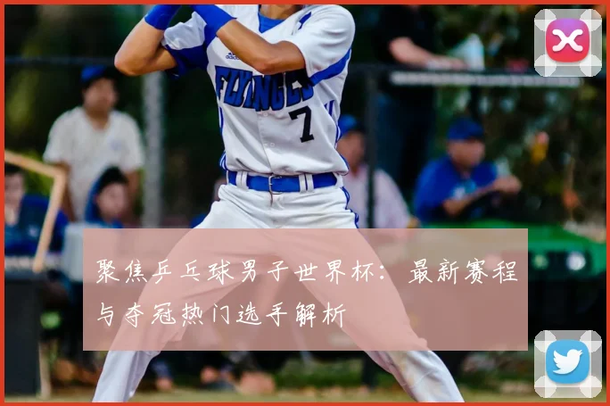 聚焦乒乓球男子世界杯：最新赛程与夺冠热门选手解析